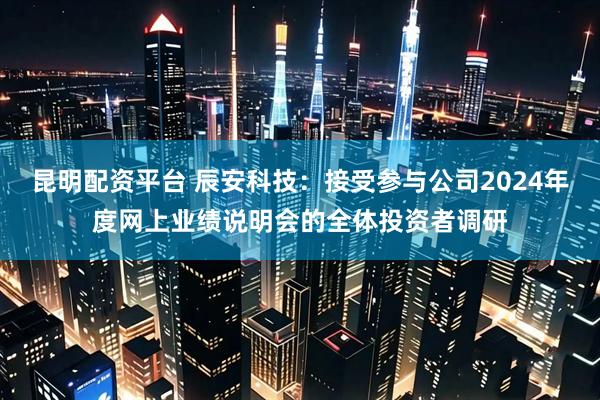 昆明配资平台 辰安科技：接受参与公司2024年度网上业绩说明会的全体投资者调研