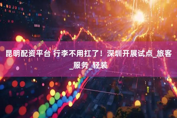 昆明配资平台 行李不用扛了！深圳开展试点_旅客_服务_轻装