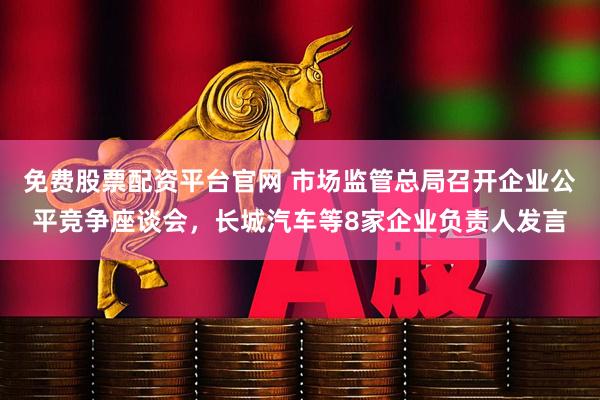 免费股票配资平台官网 市场监管总局召开企业公平竞争座谈会，长城汽车等8家企业负责人发言