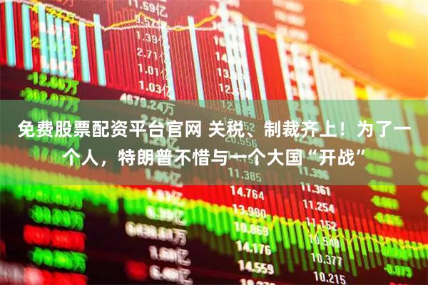 免费股票配资平台官网 关税、制裁齐上！为了一个人，特朗普不惜与一个大国“开战”
