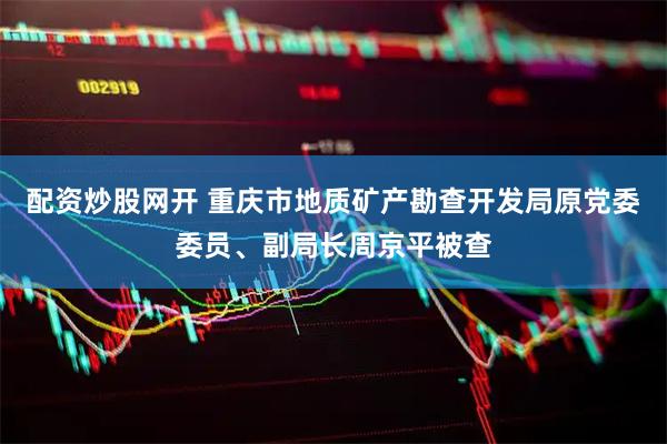 配资炒股网开 重庆市地质矿产勘查开发局原党委委员、副局长周京平被查