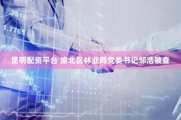 昆明配资平台 渝北区林业局党委书记邹浩被查