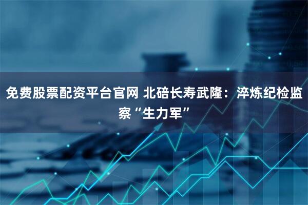 免费股票配资平台官网 北碚长寿武隆：淬炼纪检监察“生力军”