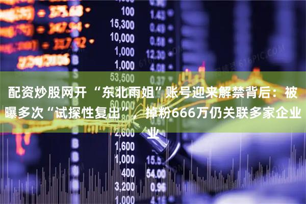 配资炒股网开 “东北雨姐”账号迎来解禁背后：被曝多次“试探性复出”，掉粉666万仍关联多家企业
