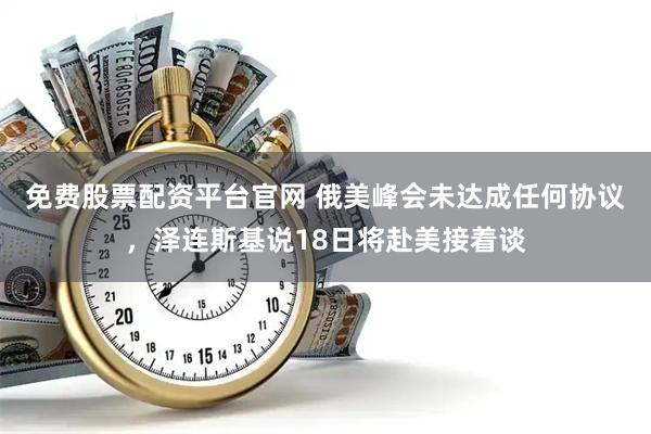 免费股票配资平台官网 俄美峰会未达成任何协议，泽连斯基说18日将赴美接着谈