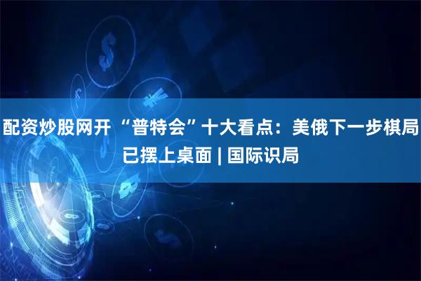 配资炒股网开 “普特会”十大看点：美俄下一步棋局已摆上桌面 | 国际识局