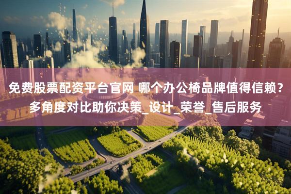 免费股票配资平台官网 哪个办公椅品牌值得信赖？多角度对比助你决策_设计_荣誉_售后服务