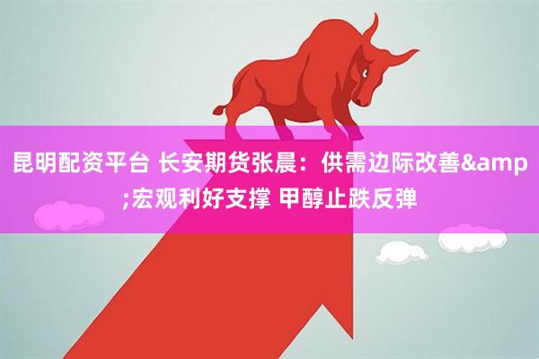 昆明配资平台 长安期货张晨：供需边际改善&宏观利好支撑 甲醇止跌反弹