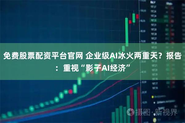 免费股票配资平台官网 企业级AI冰火两重天？报告：重视“影子AI经济”