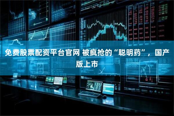 免费股票配资平台官网 被疯抢的“聪明药”，国产版上市