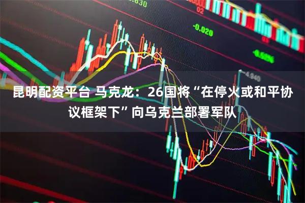 昆明配资平台 马克龙：26国将“在停火或和平协议框架下”向乌克兰部署军队
