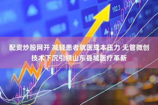 配资炒股网开 减轻患者就医成本压力 无管微创技术下沉引领山东县域医疗革新