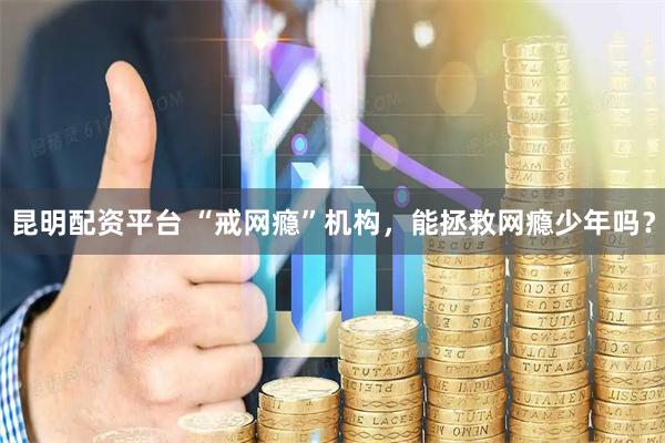 昆明配资平台 “戒网瘾”机构，能拯救网瘾少年吗？
