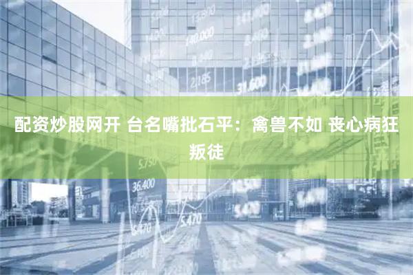配资炒股网开 台名嘴批石平：禽兽不如 丧心病狂叛徒
