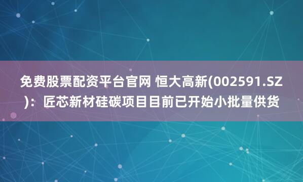 免费股票配资平台官网 恒大高新(002591.SZ)：匠芯新材硅碳项目目前已开始小批量供货