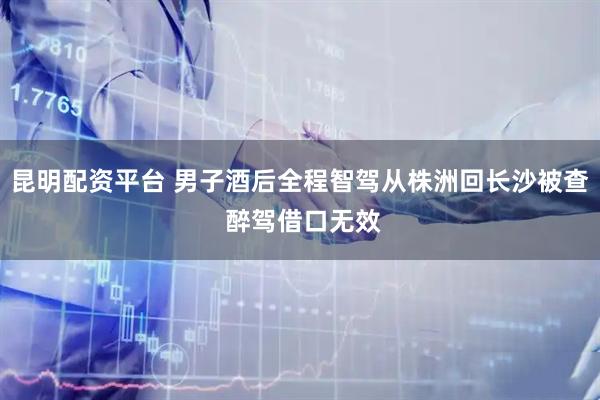 昆明配资平台 男子酒后全程智驾从株洲回长沙被查 醉驾借口无效