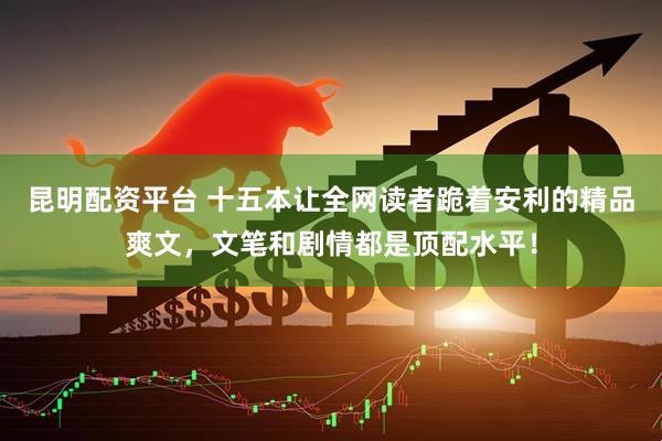 昆明配资平台 十五本让全网读者跪着安利的精品爽文，文笔和剧情都是顶配水平！