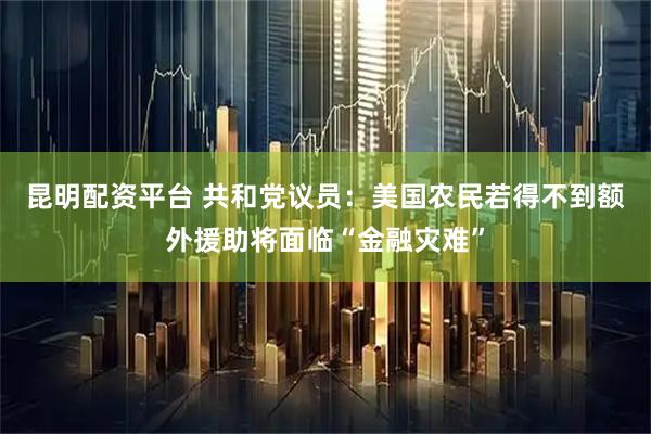 昆明配资平台 共和党议员：美国农民若得不到额外援助将面临“金融灾难”
