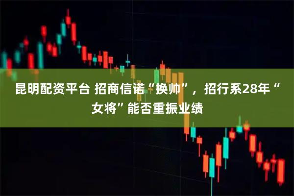 昆明配资平台 招商信诺“换帅”，招行系28年“女将”能否重振业绩