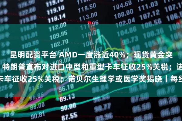 昆明配资平台 AMD一度涨近40%；现货黄金突破3970美元再创新高；特朗普宣布对进口中型和重型卡车征收25%关税；诺贝尔生理学或医学奖揭晓丨每经早参