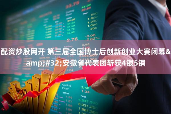 配资炒股网开 第三届全国博士后创新创业大赛闭幕 安徽省代表团斩获4银5铜