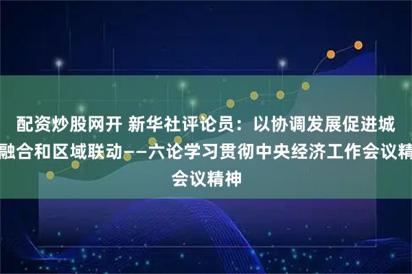 配资炒股网开 新华社评论员：以协调发展促进城乡融合和区域联动——六论学习贯彻中央经济工作会议精神