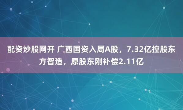 配资炒股网开 广西国资入局A股，7.32亿控股东方智造，原股东刚补偿2.11亿
