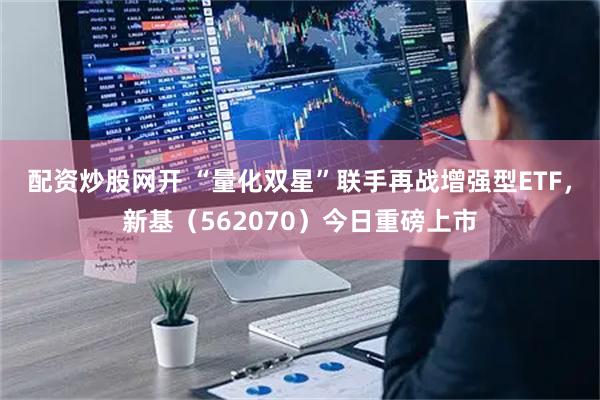 配资炒股网开 “量化双星”联手再战增强型ETF，新基（562070）今日重磅上市