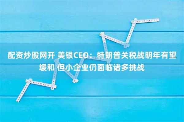配资炒股网开 美银CEO：特朗普关税战明年有望缓和 但小企业仍面临诸多挑战