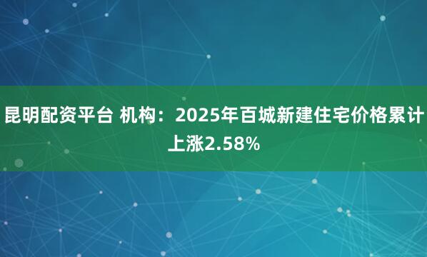 昆明配资平台 机构：2025年百城新建住宅价格累计上涨2.58%