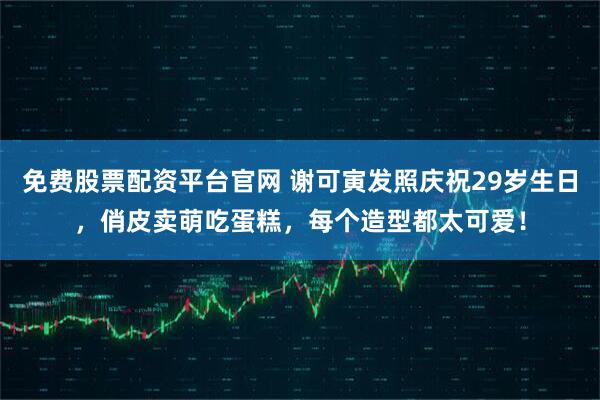 免费股票配资平台官网 谢可寅发照庆祝29岁生日，俏皮卖萌吃蛋糕，每个造型都太可爱！