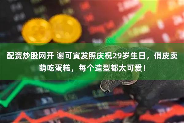 配资炒股网开 谢可寅发照庆祝29岁生日，俏皮卖萌吃蛋糕，每个造型都太可爱！