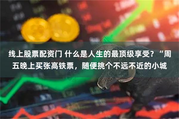 线上股票配资门 什么是人生的最顶级享受？“周五晚上买张高铁票，随便挑个不远不近的小城