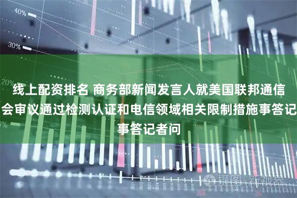 线上配资排名 商务部新闻发言人就美国联邦通信委员会审议通过检测认证和电信领域相关限制措施事答记者问