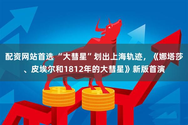 配资网站首选 “大彗星”划出上海轨迹，《娜塔莎、皮埃尔和1812年的大彗星》新版首演