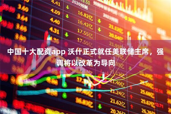 中国十大配资app 沃什正式就任美联储主席，强调将以改革为导向
