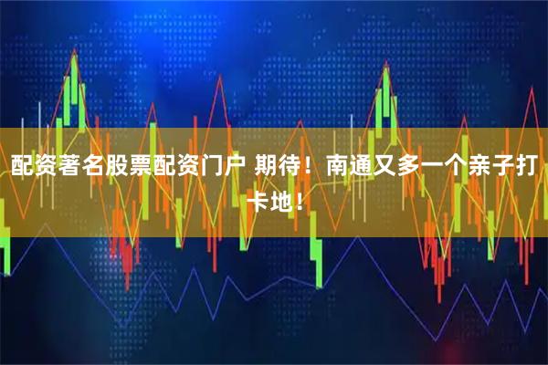 配资著名股票配资门户 期待！南通又多一个亲子打卡地！